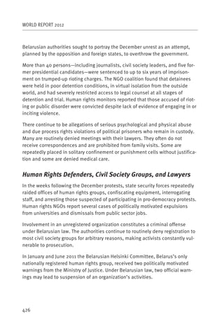 WORLD REPORT 2012



Belarusian authorities sought to portray the December unrest as an attempt,
planned by the opposition and foreign states, to overthrow the government.

More than 40 persons—including journalists, civil society leaders, and five for-
mer presidential candidates—were sentenced to up to six years of imprison-
ment on trumped-up rioting charges. The NGO coalition found that detainees
were held in poor detention conditions, in virtual isolation from the outside
world, and had severely restricted access to legal counsel at all stages of
detention and trial. Human rights monitors reported that those accused of riot-
ing or public disorder were convicted despite lack of evidence of engaging in or
inciting violence.

There continue to be allegations of serious psychological and physical abuse
and due process rights violations of political prisoners who remain in custody.
Many are routinely denied meetings with their lawyers. They often do not
receive correspondences and are prohibited from family visits. Some are
repeatedly placed in solitary confinement or punishment cells without justifica-
tion and some are denied medical care.


Human Rights Defenders, Civil Society Groups, and Lawyers
In the weeks following the December protests, state security forces repeatedly
raided offices of human rights groups, confiscating equipment, interrogating
staff, and arresting those suspected of participating in pro-democracy protests.
Human rights NGOs report several cases of politically motivated expulsions
from universities and dismissals from public sector jobs.

Involvement in an unregistered organization constitutes a criminal offense
under Belarusian law. The authorities continue to routinely deny registration to
most civil society groups for arbitrary reasons, making activists constantly vul-
nerable to prosecution.

In January and June 2011 the Belarusian Helsinki Committee, Belarus’s only
nationally registered human rights group, received two politically motivated
warnings from the Ministry of Justice. Under Belarusian law, two official warn-
ings may lead to suspension of an organization’s activities.




426
 