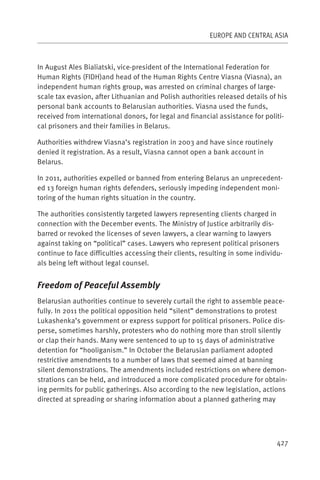 EUROPE AND CENTRAL ASIA



In August Ales Bialiatski, vice-president of the International Federation for
Human Rights (FIDH)and head of the Human Rights Centre Viasna (Viasna), an
independent human rights group, was arrested on criminal charges of large-
scale tax evasion, after Lithuanian and Polish authorities released details of his
personal bank accounts to Belarusian authorities. Viasna used the funds,
received from international donors, for legal and financial assistance for politi-
cal prisoners and their families in Belarus.

Authorities withdrew Viasna’s registration in 2003 and have since routinely
denied it registration. As a result, Viasna cannot open a bank account in
Belarus.

In 2011, authorities expelled or banned from entering Belarus an unprecedent-
ed 13 foreign human rights defenders, seriously impeding independent moni-
toring of the human rights situation in the country.

The authorities consistently targeted lawyers representing clients charged in
connection with the December events. The Ministry of Justice arbitrarily dis-
barred or revoked the licenses of seven lawyers, a clear warning to lawyers
against taking on “political” cases. Lawyers who represent political prisoners
continue to face difficulties accessing their clients, resulting in some individu-
als being left without legal counsel.


Freedom of Peaceful Assembly
Belarusian authorities continue to severely curtail the right to assemble peace-
fully. In 2011 the political opposition held “silent” demonstrations to protest
Lukashenka’s government or express support for political prisoners. Police dis-
perse, sometimes harshly, protesters who do nothing more than stroll silently
or clap their hands. Many were sentenced to up to 15 days of administrative
detention for “hooliganism.” In October the Belarusian parliament adopted
restrictive amendments to a number of laws that seemed aimed at banning
silent demonstrations. The amendments included restrictions on where demon-
strations can be held, and introduced a more complicated procedure for obtain-
ing permits for public gatherings. Also according to the new legislation, actions
directed at spreading or sharing information about a planned gathering may




                                                                                427
 