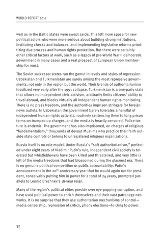 WORLD REPORT 2012



well as in the Baltic states were swept aside. This left more space for new
political actors who were more serious about building strong institutions,
instituting checks and balances, and implementing legislative reforms priori-
tizing due process and human rights protection. But there were certainly
other critical factors at work, such as a legacy of pre-World War II democratic
government in many cases and a real prospect of European Union member-
ship for most.

The Soviet successor states run the gamut in levels and styles of repression.
Uzbekistan and Turkmenistan are surely among the most repressive govern-
ments, not only in the region but the world. Their brands of authoritarianism
fossilized very early after the 1991 collapse. Turkmenistan is a one-party state
that allows no independent civic activism, arbitrarily limits citizens’ ability to
travel abroad, and blocks virtually all independent human rights monitoring.
There is no press freedom, and the authorities imprison stringers for foreign
news outlets. In Uzbekistan the government barely tolerates a handful of
independent human rights activists, routinely sentencing them to long prison
terms on trumped up charges, and the media is heavily censored. Police tor-
ture is endemic. The government has also imprisoned, on charges of religious
“fundamentalism,” thousands of devout Muslims who practice their faith out-
side state controls or belong to unregistered religious organizations.

Russia itself is no role model. Under Russia’s “soft authoritarianism,” perfect-
ed under eight years of Vladimir Putin’s rule, independent civil society is tol-
erated but whistleblowers have been killed and threatened, and very little is
left of the media freedoms that had blossomed during the glasnost era. There
is no genuine political competition or public accountability. Putin’s
announcement in the 20th anniversary year that he would again run for presi-
dent, conceivably putting him in power for a total of 24 years, prompted par-
allels to Leonid Brezhnev’s 18-year reign.

Many of the region’s political elites preside over eye-popping corruption, and
have used political power to enrich themselves and their vast patronage net-
works. It is no surprise that they use authoritarian mechanisms of control—
media censorship, repression of critics, phony elections—to cling to power.




32
 