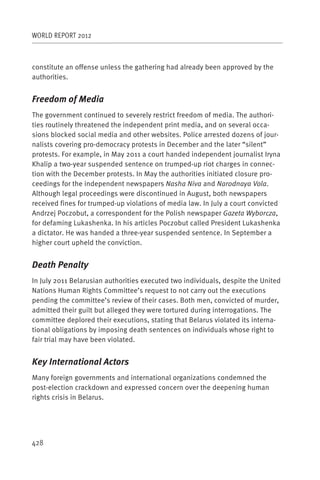 WORLD REPORT 2012



constitute an offense unless the gathering had already been approved by the
authorities.


Freedom of Media
The government continued to severely restrict freedom of media. The authori-
ties routinely threatened the independent print media, and on several occa-
sions blocked social media and other websites. Police arrested dozens of jour-
nalists covering pro-democracy protests in December and the later “silent”
protests. For example, in May 2011 a court handed independent journalist Iryna
Khalip a two-year suspended sentence on trumped-up riot charges in connec-
tion with the December protests. In May the authorities initiated closure pro-
ceedings for the independent newspapers Nasha Niva and Narodnaya Vola.
Although legal proceedings were discontinued in August, both newspapers
received fines for trumped-up violations of media law. In July a court convicted
Andrzej Poczobut, a correspondent for the Polish newspaper Gazeta Wyborcza,
for defaming Lukashenka. In his articles Poczobut called President Lukashenka
a dictator. He was handed a three-year suspended sentence. In September a
higher court upheld the conviction.


Death Penalty
In July 2011 Belarusian authorities executed two individuals, despite the United
Nations Human Rights Committee’s request to not carry out the executions
pending the committee’s review of their cases. Both men, convicted of murder,
admitted their guilt but alleged they were tortured during interrogations. The
committee deplored their executions, stating that Belarus violated its interna-
tional obligations by imposing death sentences on individuals whose right to
fair trial may have been violated.


Key International Actors
Many foreign governments and international organizations condemned the
post-election crackdown and expressed concern over the deepening human
rights crisis in Belarus.




428
 