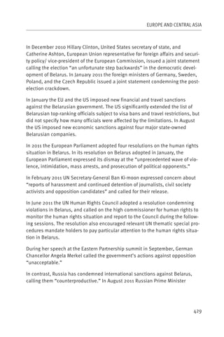 EUROPE AND CENTRAL ASIA



In December 2010 Hillary Clinton, United States secretary of state, and
Catherine Ashton, European Union representative for foreign affairs and securi-
ty policy/ vice-president of the European Commission, issued a joint statement
calling the election “an unfortunate step backwards” in the democratic devel-
opment of Belarus. In January 2011 the foreign ministers of Germany, Sweden,
Poland, and the Czech Republic issued a joint statement condemning the post-
election crackdown.

In January the EU and the US imposed new financial and travel sanctions
against the Belarusian government. The US significantly extended the list of
Belarusian top-ranking officials subject to visa bans and travel restrictions, but
did not specify how many officials were affected by the limitations. In August
the US imposed new economic sanctions against four major state-owned
Belarusian companies.

In 2011 the European Parliament adopted four resolutions on the human rights
situation in Belarus. In its resolution on Belarus adopted in January, the
European Parliament expressed its dismay at the “unprecedented wave of vio-
lence, intimidation, mass arrests, and prosecution of political opponents.”

In February 2011 UN Secretary-General Ban Ki-moon expressed concern about
“reports of harassment and continued detention of journalists, civil society
activists and opposition candidates” and called for their release.

In June 2011 the UN Human Rights Council adopted a resolution condemning
violations in Belarus, and called on the high commissioner for human rights to
monitor the human rights situation and report to the Council during the follow-
ing sessions. The resolution also encouraged relevant UN thematic special pro-
cedures mandate holders to pay particular attention to the human rights situa-
tion in Belarus.

During her speech at the Eastern Partnership summit in September, German
Chancellor Angela Merkel called the government’s actions against opposition
“unacceptable.”

In contrast, Russia has condemned international sanctions against Belarus,
calling them “counterproductive.” In August 2011 Russian Prime Minister




                                                                               429
 