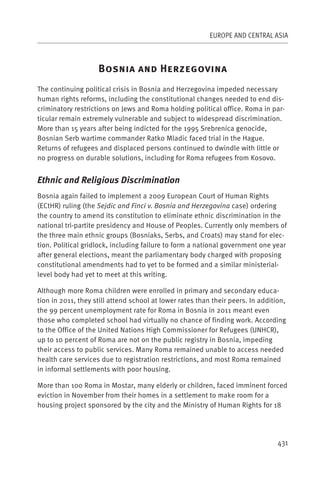EUROPE AND CENTRAL ASIA



                    B                    H
The continuing political crisis in Bosnia and Herzegovina impeded necessary
human rights reforms, including the constitutional changes needed to end dis-
criminatory restrictions on Jews and Roma holding political office. Roma in par-
ticular remain extremely vulnerable and subject to widespread discrimination.
More than 15 years after being indicted for the 1995 Srebrenica genocide,
Bosnian Serb wartime commander Ratko Mladic faced trial in the Hague.
Returns of refugees and displaced persons continued to dwindle with little or
no progress on durable solutions, including for Roma refugees from Kosovo.


Ethnic and Religious Discrimination
Bosnia again failed to implement a 2009 European Court of Human Rights
(ECtHR) ruling (the Sejdic and Finci v. Bosnia and Herzegovina case) ordering
the country to amend its constitution to eliminate ethnic discrimination in the
national tri-partite presidency and House of Peoples. Currently only members of
the three main ethnic groups (Bosniaks, Serbs, and Croats) may stand for elec-
tion. Political gridlock, including failure to form a national government one year
after general elections, meant the parliamentary body charged with proposing
constitutional amendments had to yet to be formed and a similar ministerial-
level body had yet to meet at this writing.

Although more Roma children were enrolled in primary and secondary educa-
tion in 2011, they still attend school at lower rates than their peers. In addition,
the 99 percent unemployment rate for Roma in Bosnia in 2011 meant even
those who completed school had virtually no chance of finding work. According
to the Office of the United Nations High Commissioner for Refugees (UNHCR),
up to 10 percent of Roma are not on the public registry in Bosnia, impeding
their access to public services. Many Roma remained unable to access needed
health care services due to registration restrictions, and most Roma remained
in informal settlements with poor housing.

More than 100 Roma in Mostar, many elderly or children, faced imminent forced
eviction in November from their homes in a settlement to make room for a
housing project sponsored by the city and the Ministry of Human Rights for 18




                                                                                 431
 