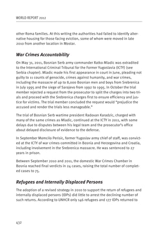 WORLD REPORT 2012



other Roma families. At this writing the authorities had failed to identify alter-
native housing for those facing eviction, some of whom were moved in late
2010 from another location in Mostar.


War Crimes Accountability
On May 31, 2011, Bosnian Serb army commander Ratko Mladic was extradited
to the International Criminal Tribunal for the Former Yugoslavia (ICTY) (see
Serbia chapter). Mladic made his first appearance in court in June, pleading not
guilty to 11 counts of genocide, crimes against humanity, and war crimes,
including the massacre of up to 8,000 Bosnian men and boys from Srebrenica
in July 1995 and the siege of Sarajevo from 1992 to 1995. In October the trial
member rejected a request from the prosecutor to split the charges into two tri-
als and proceed with the Srebrenica charges first to ensure efficiency and jus-
tice for victims. The trial member concluded the request would “prejudice the
accused and render the trials less manageable.”

The trial of Bosnian Serb wartime president Radovan Karadzic, charged with
many of the same crimes as Mladic, continued at the ICTY in 2011, with some
delays due to disputes between his legal team and the prosecutor’s office
about delayed disclosure of evidence to the defense.

In September Momcilo Perisic, former Yugoslav army chief of staff, was convict-
ed at the ICTY of war crimes committed in Bosnia and Herzegovina and Croatia,
including involvement in the Srebrenica massacre. He was sentenced to 27
years in prison.

Between September 2010 and 2011, the domestic War Crimes Chamber in
Bosnia reached final verdicts in 24 cases, raising the total number of complet-
ed cases to 75.


Refugees and Internally Displaced Persons
The adoption of a revised strategy in 2010 to support the return of refugees and
internally displaced persons (IDPs) did little to arrest the declining number of
such returns. According to UNHCR only 146 refugees and 177 IDPs returned to




432
 