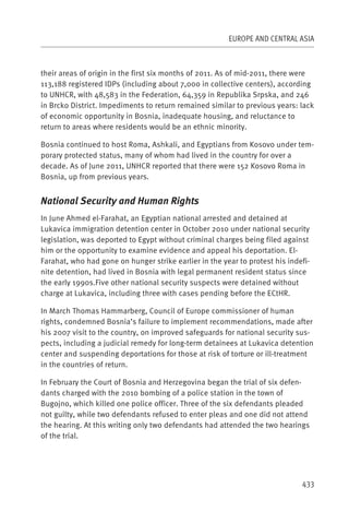 EUROPE AND CENTRAL ASIA



their areas of origin in the first six months of 2011. As of mid-2011, there were
113,188 registered IDPs (including about 7,000 in collective centers), according
to UNHCR, with 48,583 in the Federation, 64,359 in Republika Srpska, and 246
in Brcko District. Impediments to return remained similar to previous years: lack
of economic opportunity in Bosnia, inadequate housing, and reluctance to
return to areas where residents would be an ethnic minority.

Bosnia continued to host Roma, Ashkali, and Egyptians from Kosovo under tem-
porary protected status, many of whom had lived in the country for over a
decade. As of June 2011, UNHCR reported that there were 152 Kosovo Roma in
Bosnia, up from previous years.


National Security and Human Rights
In June Ahmed el-Farahat, an Egyptian national arrested and detained at
Lukavica immigration detention center in October 2010 under national security
legislation, was deported to Egypt without criminal charges being filed against
him or the opportunity to examine evidence and appeal his deportation. El-
Farahat, who had gone on hunger strike earlier in the year to protest his indefi-
nite detention, had lived in Bosnia with legal permanent resident status since
the early 1990s.Five other national security suspects were detained without
charge at Lukavica, including three with cases pending before the ECtHR.

In March Thomas Hammarberg, Council of Europe commissioner of human
rights, condemned Bosnia’s failure to implement recommendations, made after
his 2007 visit to the country, on improved safeguards for national security sus-
pects, including a judicial remedy for long-term detainees at Lukavica detention
center and suspending deportations for those at risk of torture or ill-treatment
in the countries of return.

In February the Court of Bosnia and Herzegovina began the trial of six defen-
dants charged with the 2010 bombing of a police station in the town of
Bugojno, which killed one police officer. Three of the six defendants pleaded
not guilty, while two defendants refused to enter pleas and one did not attend
the hearing. At this writing only two defendants had attended the two hearings
of the trial.




                                                                              433
 