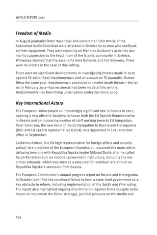 WORLD REPORT 2012



Freedom of Media
In August journalist Omer Hasanovic and cameraman Emir Hrncic of the
Federation Radio-Television were attacked in Zivinice by 10 men who confiscat-
ed their equipment. They were reporting on Mehmed Butkovic’s activities dur-
ing his suspension as the head imam of the Islamic community in Zivinice.
Witnesses claimed that the assailants were Butkovic and his followers. There
were no arrests in the case at this writing.

There were no significant developments in investigating threats made in 2010
against TV editor Bakir Hadziomerovic and an assault on TV journalist Osman
Drina the same year. Hadziomerovic continued to receive death threats—the lat-
est in February 2011—but no arrests had been made at this writing.
Hadziomerovic has been living under police protection since 2009.


Key International Actors
The European Union played an increasingly significant role in Bosnia in 2011,
opening a new office in Sarajevo to house both the EU Special Representative
in Bosnia and an increasing number of staff working towards EU integration.
Peter Sorensen, the new head of the EU Delegation to Bosnia and Herzegovina
(BiH) and EU special representative (EUSR), was appointed in 2011 and took
office in September.

Catherine Ashton, the EU high representative for foreign affairs and security
policy/ vice-president of the European Commission, assumed the main role in
defusing tensions with Republika Srpska leader Milorad Dodik after he called
for an RS referendum on national government institutions, including the war
crimes tribunals, which was seen as a precursor for eventual referendum on
Republika Srpska’s secession from Bosnia.

The European Commission’s annual progress report on Bosnia and Herzegovina
in October identified the continued failure to form a state-level government as a
key obstacle to reform, including implementation of the Sejdic and Finci ruling.
The report also highlighted ongoing discrimination against Roma (despite some
moves to implement the Roma strategy), political pressure on the media and




434
 