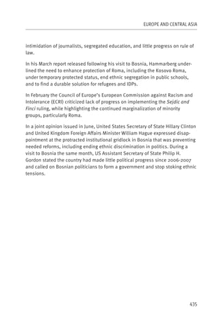 EUROPE AND CENTRAL ASIA



intimidation of journalists, segregated education, and little progress on rule of
law.

In his March report released following his visit to Bosnia, Hammarberg under-
lined the need to enhance protection of Roma, including the Kosovo Roma,
under temporary protected status, end ethnic segregation in public schools,
and to find a durable solution for refugees and IDPs.

In February the Council of Europe’s European Commission against Racism and
Intolerance (ECRI) criticized lack of progress on implementing the Sejdic and
Finci ruling, while highlighting the continued marginalization of minority
groups, particularly Roma.

In a joint opinion issued in June, United States Secretary of State Hillary Clinton
and United Kingdom Foreign Affairs Minister William Hague expressed disap-
pointment at the protracted institutional gridlock in Bosnia that was preventing
needed reforms, including ending ethnic discrimination in politics. During a
visit to Bosnia the same month, US Assistant Secretary of State Philip H.
Gordon stated the country had made little political progress since 2006-2007
and called on Bosnian politicians to form a government and stop stoking ethnic
tensions.




                                                                               435
 