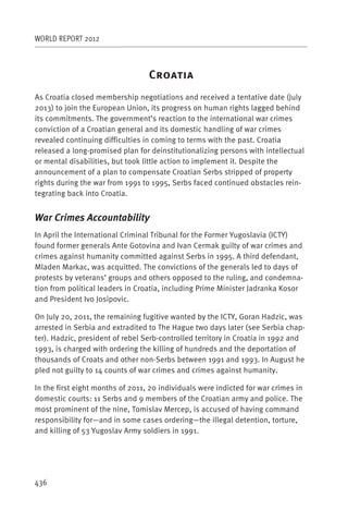 WORLD REPORT 2012



                                  C
As Croatia closed membership negotiations and received a tentative date (July
2013) to join the European Union, its progress on human rights lagged behind
its commitments. The government’s reaction to the international war crimes
conviction of a Croatian general and its domestic handling of war crimes
revealed continuing difficulties in coming to terms with the past. Croatia
released a long-promised plan for deinstitutionalizing persons with intellectual
or mental disabilities, but took little action to implement it. Despite the
announcement of a plan to compensate Croatian Serbs stripped of property
rights during the war from 1991 to 1995, Serbs faced continued obstacles rein-
tegrating back into Croatia.


War Crimes Accountability
In April the International Criminal Tribunal for the Former Yugoslavia (ICTY)
found former generals Ante Gotovina and Ivan Cermak guilty of war crimes and
crimes against humanity committed against Serbs in 1995. A third defendant,
Mladen Markac, was acquitted. The convictions of the generals led to days of
protests by veterans’ groups and others opposed to the ruling, and condemna-
tion from political leaders in Croatia, including Prime Minister Jadranka Kosor
and President Ivo Josipovic.

On July 20, 2011, the remaining fugitive wanted by the ICTY, Goran Hadzic, was
arrested in Serbia and extradited to The Hague two days later (see Serbia chap-
ter). Hadzic, president of rebel Serb-controlled territory in Croatia in 1992 and
1993, is charged with ordering the killing of hundreds and the deportation of
thousands of Croats and other non-Serbs between 1991 and 1993. In August he
pled not guilty to 14 counts of war crimes and crimes against humanity.

In the first eight months of 2011, 20 individuals were indicted for war crimes in
domestic courts: 11 Serbs and 9 members of the Croatian army and police. The
most prominent of the nine, Tomislav Mercep, is accused of having command
responsibility for—and in some cases ordering—the illegal detention, torture,
and killing of 53 Yugoslav Army soldiers in 1991.




436
 