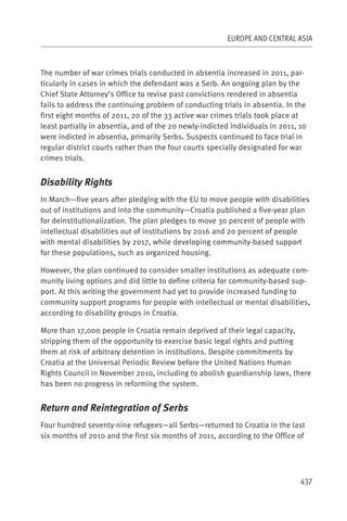 EUROPE AND CENTRAL ASIA



The number of war crimes trials conducted in absentia increased in 2011, par-
ticularly in cases in which the defendant was a Serb. An ongoing plan by the
Chief State Attorney’s Office to revise past convictions rendered in absentia
fails to address the continuing problem of conducting trials in absentia. In the
first eight months of 2011, 20 of the 33 active war crimes trials took place at
least partially in absentia, and of the 20 newly-indicted individuals in 2011, 10
were indicted in absentia, primarily Serbs. Suspects continued to face trial in
regular district courts rather than the four courts specially designated for war
crimes trials.


Disability Rights
In March—five years after pledging with the EU to move people with disabilities
out of institutions and into the community—Croatia published a five-year plan
for deinstitutionalization. The plan pledges to move 30 percent of people with
intellectual disabilities out of institutions by 2016 and 20 percent of people
with mental disabilities by 2017, while developing community-based support
for these populations, such as organized housing.

However, the plan continued to consider smaller institutions as adequate com-
munity living options and did little to define criteria for community-based sup-
port. At this writing the government had yet to provide increased funding to
community support programs for people with intellectual or mental disabilities,
according to disability groups in Croatia.

More than 17,000 people in Croatia remain deprived of their legal capacity,
stripping them of the opportunity to exercise basic legal rights and putting
them at risk of arbitrary detention in institutions. Despite commitments by
Croatia at the Universal Periodic Review before the United Nations Human
Rights Council in November 2010, including to abolish guardianship laws, there
has been no progress in reforming the system.


Return and Reintegration of Serbs
Four hundred seventy-nine refugees—all Serbs—returned to Croatia in the last
six months of 2010 and the first six months of 2011, according to the Office of




                                                                               437
 