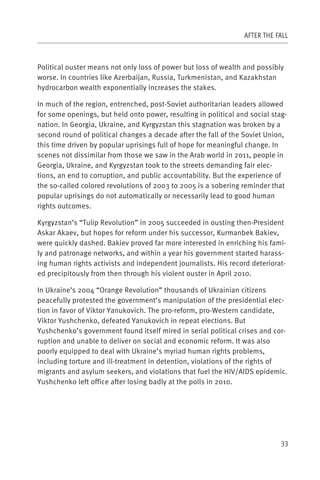 AFTER THE FALL



Political ouster means not only loss of power but loss of wealth and possibly
worse. In countries like Azerbaijan, Russia, Turkmenistan, and Kazakhstan
hydrocarbon wealth exponentially increases the stakes.

In much of the region, entrenched, post-Soviet authoritarian leaders allowed
for some openings, but held onto power, resulting in political and social stag-
nation. In Georgia, Ukraine, and Kyrgyzstan this stagnation was broken by a
second round of political changes a decade after the fall of the Soviet Union,
this time driven by popular uprisings full of hope for meaningful change. In
scenes not dissimilar from those we saw in the Arab world in 2011, people in
Georgia, Ukraine, and Kyrgyzstan took to the streets demanding fair elec-
tions, an end to corruption, and public accountability. But the experience of
the so-called colored revolutions of 2003 to 2005 is a sobering reminder that
popular uprisings do not automatically or necessarily lead to good human
rights outcomes.

Kyrgyzstan’s “Tulip Revolution” in 2005 succeeded in ousting then-President
Askar Akaev, but hopes for reform under his successor, Kurmanbek Bakiev,
were quickly dashed. Bakiev proved far more interested in enriching his fami-
ly and patronage networks, and within a year his government started harass-
ing human rights activists and independent journalists. His record deteriorat-
ed precipitously from then through his violent ouster in April 2010.

In Ukraine’s 2004 “Orange Revolution” thousands of Ukrainian citizens
peacefully protested the government’s manipulation of the presidential elec-
tion in favor of Viktor Yanukovich. The pro-reform, pro-Western candidate,
Viktor Yushchenko, defeated Yanukovich in repeat elections. But
Yushchenko’s government found itself mired in serial political crises and cor-
ruption and unable to deliver on social and economic reform. It was also
poorly equipped to deal with Ukraine’s myriad human rights problems,
including torture and ill-treatment in detention, violations of the rights of
migrants and asylum seekers, and violations that fuel the HIV/AIDS epidemic.
Yushchenko left office after losing badly at the polls in 2010.




                                                                             33
 