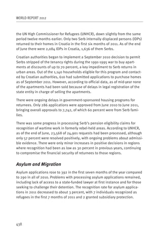 WORLD REPORT 2012



the UN High Commissioner for Refugees (UNHCR), down slightly from the same
period twelve months earlier. Only two Serb internally displaced persons (IDPs)
returned to their homes in Croatia in the first six months of 2011. As of the end
of June there were 2,084 IDPs in Croatia, 1,636 of them Serbs.

Croatian authorities began to implement a September 2010 decision to permit
Serbs stripped of the tenancy rights during the 1991-1995 war to buy apart-
ments at discounts of up to 70 percent, a key impediment to Serb returns in
urban areas. Out of the 1,140 households eligible for this program and contact-
ed by Croatian authorities, 610 had submitted applications to purchase homes
as of September 2011. However, according to official data, as of mid-year none
of the apartments had been sold because of delays in legal registration of the
state entity in charge of selling the apartments.

There were ongoing delays in government-sponsored housing programs for
returnees. Only 286 applications were approved from June 2010 to June 2011,
bringing overall approvals to 7,742, of which 60 percent were from Serb fami-
lies.

There was some progress in processing Serb’s pension eligibility claims for
recognition of wartime work in formerly rebel-held areas. According to UNHCR,
as of the end of June, 23,568 of 24,901 requests had been processed, although
only 57 percent were resolved positively, with ongoing problems about admissi-
ble evidence. There were only minor increases in positive decisions in regions
where recognition had been as low as 30 percent in previous years, continuing
to compromise the financial security of returnees to those regions.


Asylum and Migration
Asylum applications rose to 392 in the first seven months of the year compared
to 290 in all of 2010. Problems with processing asylum applications remained,
including lack of access to a state-funded lawyer at first instance and for those
seeking to challenge their detention. The recognition rate for asylum applica-
tions in 2011 decreased to about 3 percent, with 7 individuals recognized as
refugees in the first 7 months of 2011 and 2 granted subsidiary protection.




438
 