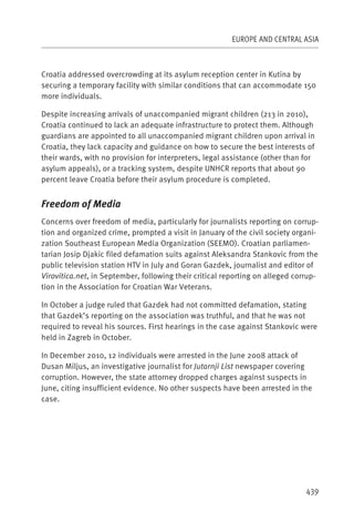 EUROPE AND CENTRAL ASIA



Croatia addressed overcrowding at its asylum reception center in Kutina by
securing a temporary facility with similar conditions that can accommodate 150
more individuals.

Despite increasing arrivals of unaccompanied migrant children (213 in 2010),
Croatia continued to lack an adequate infrastructure to protect them. Although
guardians are appointed to all unaccompanied migrant children upon arrival in
Croatia, they lack capacity and guidance on how to secure the best interests of
their wards, with no provision for interpreters, legal assistance (other than for
asylum appeals), or a tracking system, despite UNHCR reports that about 90
percent leave Croatia before their asylum procedure is completed.


Freedom of Media
Concerns over freedom of media, particularly for journalists reporting on corrup-
tion and organized crime, prompted a visit in January of the civil society organi-
zation Southeast European Media Organization (SEEMO). Croatian parliamen-
tarian Josip Djakic filed defamation suits against Aleksandra Stankovic from the
public television station HTV in July and Goran Gazdek, journalist and editor of
Virovitica.net, in September, following their critical reporting on alleged corrup-
tion in the Association for Croatian War Veterans.

In October a judge ruled that Gazdek had not committed defamation, stating
that Gazdek’s reporting on the association was truthful, and that he was not
required to reveal his sources. First hearings in the case against Stankovic were
held in Zagreb in October.

In December 2010, 12 individuals were arrested in the June 2008 attack of
Dusan Miljus, an investigative journalist for Jutarnji List newspaper covering
corruption. However, the state attorney dropped charges against suspects in
June, citing insufficient evidence. No other suspects have been arrested in the
case.




                                                                               439
 