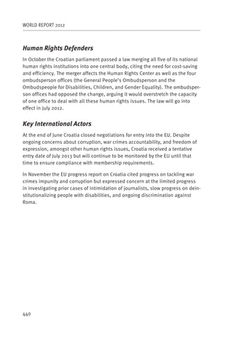 WORLD REPORT 2012



Human Rights Defenders
In October the Croatian parliament passed a law merging all five of its national
human rights institutions into one central body, citing the need for cost-saving
and efficiency. The merger affects the Human Rights Center as well as the four
ombudsperson offices (the General People’s Ombudsperson and the
Ombudspeople for Disabilities, Children, and Gender Equality). The ombudsper-
son offices had opposed the change, arguing it would overstretch the capacity
of one office to deal with all these human rights issues. The law will go into
effect in July 2012.


Key International Actors
At the end of June Croatia closed negotiations for entry into the EU. Despite
ongoing concerns about corruption, war crimes accountability, and freedom of
expression, amongst other human rights issues, Croatia received a tentative
entry date of July 2013 but will continue to be monitored by the EU until that
time to ensure compliance with membership requirements.

In November the EU progress report on Croatia cited progress on tackling war
crimes impunity and corruption but expressed concern at the limited progress
in investigating prior cases of intimidation of journalists, slow progress on dein-
stitutionalizing people with disabilities, and ongoing discrimination against
Roma.




440
 