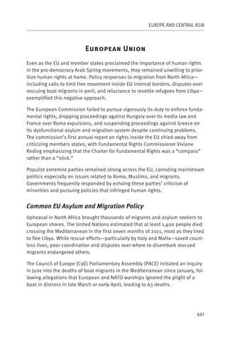 EUROPE AND CENTRAL ASIA



                          E                 U
Even as the EU and member states proclaimed the importance of human rights
in the pro-democracy Arab Spring movements, they remained unwilling to prior-
itize human rights at home. Policy responses to migration from North Africa—
including calls to limit free movement inside EU internal borders, disputes over
rescuing boat migrants in peril, and reluctance to resettle refugees from Libya—
exemplified this negative approach.

The European Commission failed to pursue vigorously its duty to enforce funda-
mental rights, dropping proceedings against Hungary over its media law and
France over Roma expulsions, and suspending proceedings against Greece on
its dysfunctional asylum and migration system despite continuing problems.
The commission’s first annual report on rights inside the EU shied away from
criticizing members states, with Fundamental Rights Commissioner Viviane
Reding emphasizing that the Charter for Fundamental Rights was a “compass”
rather than a “stick.”

Populist extremist parties remained strong across the EU, corroding mainstream
politics especially on issues related to Roma, Muslims, and migrants.
Governments frequently responded by echoing these parties’ criticism of
minorities and pursuing policies that infringed human rights.


Common EU Asylum and Migration Policy
Upheaval in North Africa brought thousands of migrants and asylum seekers to
European shores. The United Nations estimated that at least 1,400 people died
crossing the Mediterranean in the first seven months of 2011, most as they tried
to flee Libya. While rescue efforts—particularly by Italy and Malta—saved count-
less lives, poor coordination and disputes over where to disembark rescued
migrants endangered others.

The Council of Europe (CoE) Parliamentary Assembly (PACE) initiated an inquiry
in June into the deaths of boat migrants in the Mediterranean since January, fol-
lowing allegations that European and NATO warships ignored the plight of a
boat in distress in late March or early April, leading to 63 deaths.




                                                                             441
 