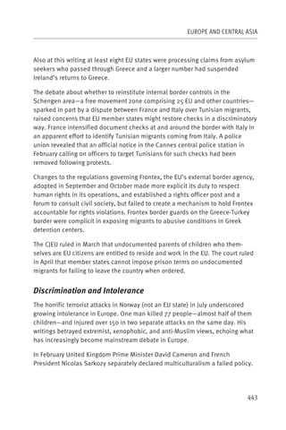 EUROPE AND CENTRAL ASIA



Also at this writing at least eight EU states were processing claims from asylum
seekers who passed through Greece and a larger number had suspended
Ireland’s returns to Greece.

The debate about whether to reinstitute internal border controls in the
Schengen area—a free movement zone comprising 25 EU and other countries—
sparked in part by a dispute between France and Italy over Tunisian migrants,
raised concerns that EU member states might restore checks in a discriminatory
way. France intensified document checks at and around the border with Italy in
an apparent effort to identify Tunisian migrants coming from Italy. A police
union revealed that an official notice in the Cannes central police station in
February calling on officers to target Tunisians for such checks had been
removed following protests.

Changes to the regulations governing Frontex, the EU’s external border agency,
adopted in September and October made more explicit its duty to respect
human rights in its operations, and established a rights officer post and a
forum to consult civil society, but failed to create a mechanism to hold Frontex
accountable for rights violations. Frontex border guards on the Greece-Turkey
border were complicit in exposing migrants to abusive conditions in Greek
detention centers.

The CJEU ruled in March that undocumented parents of children who them-
selves are EU citizens are entitled to reside and work in the EU. The court ruled
in April that member states cannot impose prison terms on undocumented
migrants for failing to leave the country when ordered.


Discrimination and Intolerance
The horrific terrorist attacks in Norway (not an EU state) in July underscored
growing intolerance in Europe. One man killed 77 people—almost half of them
children—and injured over 150 in two separate attacks on the same day. His
writings betrayed extremist, xenophobic, and anti-Muslim views, echoing what
has increasingly become mainstream debate in Europe.

In February United Kingdom Prime Minister David Cameron and French
President Nicolas Sarkozy separately declared multiculturalism a failed policy.




                                                                              443
 
