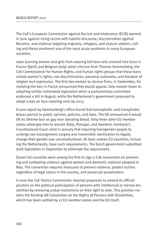 WORLD REPORT 2012



The CoE’s European Commission against Racism and Intolerance (ECRI) warned
in June against rising racism with hateful discourse, discrimination against
Muslims, and violence targeting migrants, refugees, and asylum seekers, call-
ing anti-Roma sentiment one of the most acute problems in many European
societies.

Laws banning women and girls from wearing full-face veils entered into force in
France (April) and Belgium (July) amid criticism from Thomas Hammarberg, the
CoE Commissioner for Human Rights, and human rights groups that these bans
violate women’s rights, non-discrimination, personal autonomy, and freedom of
religion and expression. The first two women to receive fines, in September, for
violating the ban in France announced they would appeal. Italy moved closer to
adopting similar nationwide legislation when a parliamentary committee
endorsed a bill in August, while the Netherlands’s government proposed to
adopt a ban on face-covering veils by 2013.

A June report by Hammarberg’s office found that homophobic and transphobic
biases persist in public opinion, policies, and laws. The UK announced it would
lift its lifetime ban on gay men donating blood. Only three other EU member
states allow gay men to donate (Italy, Portugal, and Sweden). Germany’s
Constitutional Court ruled in January that requiring transgender people to
undergo sex reassignment surgery and irreversible sterilization to legally
change their gender was unconstitutional. At least sixteen EU countries, includ-
ing the Netherlands, have such requirements. The Dutch government submitted
draft legislation in September to eliminate the requirement.

Eleven EU countries were among the first to sign a CoE convention on prevent-
ing and combating violence against women and domestic violence adopted in
May. The convention requires measures to prevent violence, protect victims
regardless of legal status in the country, and prosecute perpetrators.

In June the CoE Venice Commission rejected proposals to amend its official
position on the political participation of persons with intellectual or mental dis-
abilities by removing undue restrictions on their right to vote. This position vio-
lates the binding UN Convention on the Rights of Persons with Disabilities,
which has been ratified by 17 EU member states and the EU itself. 




444
 