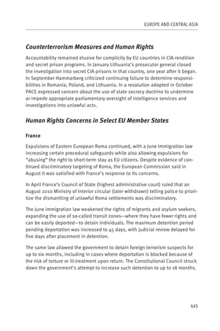 EUROPE AND CENTRAL ASIA



Counterterrorism Measures and Human Rights
Accountability remained elusive for complicity by EU countries in CIA rendition
and secret prison programs. In January Lithuania’s prosecutor general closed
the investigation into secret CIA prisons in that country, one year after it began.
In September Hammarberg criticized continuing failure to determine responsi-
bilities in Romania, Poland, and Lithuania. In a resolution adopted in October
PACE expressed concern about the use of state secrecy doctrine to undermine
or impede appropriate parliamentary oversight of intelligence services and
investigations into unlawful acts.


Human Rights Concerns in Select EU Member States

France

Expulsions of Eastern European Roma continued, with a June immigration law
increasing certain procedural safeguards while also allowing expulsions for
“abusing” the right to short-term stay as EU citizens. Despite evidence of con-
tinued discriminatory targeting of Roma, the European Commission said in
August it was satisfied with France’s response to its concerns.

In April France’s Council of State (highest administrative court) ruled that an
August 2010 Ministry of Interior circular (later withdrawn) telling police to priori-
tize the dismantling of unlawful Roma settlements was discriminatory.

The June immigration law weakened the rights of migrants and asylum seekers,
expanding the use of so-called transit zones—where they have fewer rights and
can be easily deported—to detain individuals. The maximum detention period
pending deportation was increased to 45 days, with judicial review delayed for
five days after placement in detention.

The same law allowed the government to detain foreign terrorism suspects for
up to six months, including in cases where deportation is blocked because of
the risk of torture or ill-treatment upon return. The Constitutional Council struck
down the government’s attempt to increase such detention to up to 18 months.




                                                                                 445
 
