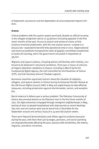 EUROPE AND CENTRAL ASIA



of diplomatic assurances and the deportation of unaccompanied migrant chil-
dren.


Greece

Critical problems with the asylum system persisted, despite an official increase
in the refugee recognition rate to 12.35 percent (including appeals) in the first
seven months of the year. Access to asylum and review of claims at first
instance remained problematic, with the new asylum service—created in a
January law—expected to become fully operational only in 2012. Organizational
and technical problems hampered the work of appeals committees established
to tackle the backlog, which the government calculated in September at
38,000.

Migrants and asylum seekers, including women and families with children, con-
tinued to be detained in inhumane conditions. There was a chorus of criticism
of migrant detention conditions in Greece, including in March by the EU
Fundamental Rights Agency, the CoE Committee for the Prevention of Torture
(CPT), and CoE Secretary General Thorbørn Jagland.

Numerous countries expressed concern about the situation of migrants,
refugees, and asylum seekers in Greece during its Universal Periodic Review at
the UN Human Rights Council (HRC) in May and urged Greece to take effective
measures, including prosecution against discrimination, racism, and xenopho-
bia.

Racist violence in Athens was a serious problem. The Pakistani Community of
Greece documented attacks on 60 Pakistani men in the first three months of
2011. Far-right extremists rampaged through immigrant neighborhoods in May,
leaving at least 25 people hospitalized with stab wounds or severe beatings.
Two men and one woman were due to stand trial in December for the
September assault and serious injury of a 24-year-old asylum seeker.

There were frequent demonstrations and strikes against austerity measures
during the year, with fears that cuts to wages, pensions, and social spending
are disproportionately affecting the poor, persons with disabilities, the elderly,
migrants, and ethnic minorities.




                                                                               447
 