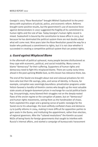 WORLD REPORT 2012



Georgia’s 2003 “Rose Revolution” brought Mikheil Saakashvili to the presi-
dency with aspirations of judicial, police, and economic reform. Reforms
brought some positive results, but the government’s use of excessive force
against demonstrators in 2007 suggested the fragility of its commitment to
human rights and the rule of law. Today Georgia’s human rights record is
mixed. Saakashvili is bound by the constitution to leave office in 2013, but
because he has dominated the political system there are real doubts about
what will come next. Nine years later the Rose Revolution paved the way for a
leader who professed a commitment to rights, but it is not clear whether it
succeeded in creating a competitive political system that can protect rights.


2. Guard against Misplaced Blame
In the aftermath of political upheaval, many people become disillusioned as
they cope with economic, political, and social instability. Many come to
blame “democracy” for their suffering. Supporters of human rights and
democracy need to fight this misplaced blame. There are surely rocky times
ahead in the post-uprising Middle East, so this lesson has relevance there, too.

The end of the Soviet era brought about real and colossal privations for mil-
lions who lost their life savings, jobs, and sense of identity. In Russia, for
example, corruption was seemingly boundless: privatization programs under
Yeltsin favored a handful of Kremlin cronies who bought up the most valuable
state assets at bargain-basement prices in exchange for crucial political back-
ing. Unsurprisingly, many blamed their struggles not on the deeply-rooted
flaws of the ancien regime or the corruption of power, but on “democracy”
and human rights movements, seeing them as the handmaiden of chaos.
Putin exploited this anger and a growing sense of public nostalgia for the
Soviet era to his advantage. His team willfully conflated chaos and democra-
cy to justify reforms in 2004, making it more difficult for opposition parties to
gain seats in the Duma, and instituting the appointment, rather than election,
of regional governors. After the “colored revolutions” the Kremlin accused
NGOs of being fronts for foreign governments that sought to interfere with
Russia’s internal affairs, and started a campaign of bureaucratic harassment




34
 