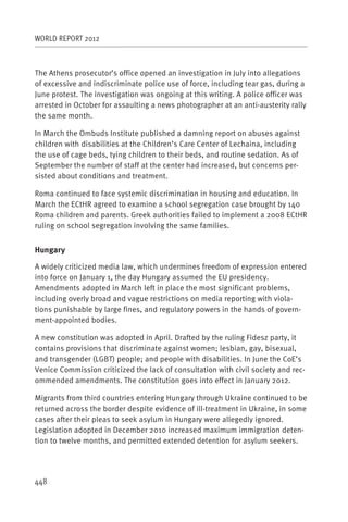 WORLD REPORT 2012



The Athens prosecutor’s office opened an investigation in July into allegations
of excessive and indiscriminate police use of force, including tear gas, during a
June protest. The investigation was ongoing at this writing. A police officer was
arrested in October for assaulting a news photographer at an anti-austerity rally
the same month.

In March the Ombuds Institute published a damning report on abuses against
children with disabilities at the Children’s Care Center of Lechaina, including
the use of cage beds, tying children to their beds, and routine sedation. As of
September the number of staff at the center had increased, but concerns per-
sisted about conditions and treatment.

Roma continued to face systemic discrimination in housing and education. In
March the ECtHR agreed to examine a school segregation case brought by 140
Roma children and parents. Greek authorities failed to implement a 2008 ECtHR
ruling on school segregation involving the same families.


Hungary

A widely criticized media law, which undermines freedom of expression entered
into force on January 1, the day Hungary assumed the EU presidency.
Amendments adopted in March left in place the most significant problems,
including overly broad and vague restrictions on media reporting with viola-
tions punishable by large fines, and regulatory powers in the hands of govern-
ment-appointed bodies.

A new constitution was adopted in April. Drafted by the ruling Fidesz party, it
contains provisions that discriminate against women; lesbian, gay, bisexual,
and transgender (LGBT) people; and people with disabilities. In June the CoE’s
Venice Commission criticized the lack of consultation with civil society and rec-
ommended amendments. The constitution goes into effect in January 2012.

Migrants from third countries entering Hungary through Ukraine continued to be
returned across the border despite evidence of ill-treatment in Ukraine, in some
cases after their pleas to seek asylum in Hungary were allegedly ignored.
Legislation adopted in December 2010 increased maximum immigration deten-
tion to twelve months, and permitted extended detention for asylum seekers.




448
 