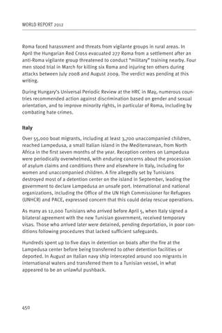 WORLD REPORT 2012



Roma faced harassment and threats from vigilante groups in rural areas. In
April the Hungarian Red Cross evacuated 277 Roma from a settlement after an
anti-Roma vigilante group threatened to conduct “military” training nearby. Four
men stood trial in March for killing six Roma and injuring ten others during
attacks between July 2008 and August 2009. The verdict was pending at this
writing.

During Hungary’s Universal Periodic Review at the HRC in May, numerous coun-
tries recommended action against discrimination based on gender and sexual
orientation, and to improve minority rights, in particular of Roma, including by
combating hate crimes.


Italy

Over 55,000 boat migrants, including at least 3,700 unaccompanied children,
reached Lampedusa, a small Italian island in the Mediterranean, from North
Africa in the first seven months of the year. Reception centers on Lampedusa
were periodically overwhelmed, with enduring concerns about the procession
of asylum claims and conditions there and elsewhere in Italy, including for
women and unaccompanied children. A fire allegedly set by Tunisians
destroyed most of a detention center on the island in September, leading the
government to declare Lampedusa an unsafe port. International and national
organizations, including the Office of the UN High Commissioner for Refugees
(UNHCR) and PACE, expressed concern that this could delay rescue operations.

As many as 12,000 Tunisians who arrived before April 5, when Italy signed a
bilateral agreement with the new Tunisian government, received temporary
visas. Those who arrived later were detained, pending deportation, in poor con-
ditions following procedures that lacked sufficient safeguards.

Hundreds spent up to five days in detention on boats after the fire at the
Lampedusa center before being transferred to other detention facilities or
deported. In August an Italian navy ship intercepted around 100 migrants in
international waters and transferred them to a Tunisian vessel, in what
appeared to be an unlawful pushback.




450
 