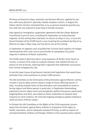 WORLD REPORT 2012



All those arriving from Libya, primarily sub-Saharan Africans, applied for asy-
lum, with many placed in specially created reception centers. In August the
Italian interior minister estimated that 35 to 40 percent would be granted asy-
lum, with the rest ordered to leave Italy or forcibly removed.

Italy signed an immigration cooperation agreement with the Libyan National
Transitional Council in June, including the repatriation of undocumented
migrants. At this writing there had been no returns to Libya in 2011. In June the
Grand Chamber of the ECtHR heard a case involving the pushback by Italy of 24
Africans to Libya in May 2009, but had yet to rule at this writing.

In September an appeals court acquitted two Tunisian boat captains of charges
stemming from their 2007 rescue and transfer to Lampedusa of 44 boat
migrants in defiance of Italian authorities.

The ECtHR ruled in April that Italy’s 2009 expulsion of Ali Ben Sassi Toumi to
Tunisia, in breach of its order to suspend removal, had violated the ban on
returns to risk of torture, rejecting Italy’s argument that diplomatic assurances
from Tunisia mitigated the risk.

In July the lower house of parliament rejected draft legislation that would have
extended hate crime provisions to protect LGBT persons.

The UN Committee on the Elimination of Discrimination against Women commu-
nicated in July its deep concern about a range of issues affecting women in
Italy, including multiple forms of discrimination and vulnerability to violence
facing migrant and Roma women in particular. In September Hammarberg
expressed concern about racist and xenophobic political discourse, particularly
targeting Roma and Sinti, and called on Italian authorities to improve their
response to racist violence. He criticized ongoing emergency powers leading to
serial evictions of Roma camps.

In October the UN Committee on the Rights of the Child expressed concern
about discrimination against Roma children in enjoyment of the rights to
health, education, and an adequate standard of living, as well as reports of
overrepresentation of Roma and foreign children in the juvenile justice system.




452
 