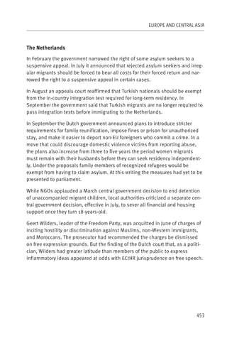EUROPE AND CENTRAL ASIA



The Netherlands

In February the government narrowed the right of some asylum seekers to a
suspensive appeal. In July it announced that rejected asylum seekers and irreg-
ular migrants should be forced to bear all costs for their forced return and nar-
rowed the right to a suspensive appeal in certain cases.

In August an appeals court reaffirmed that Turkish nationals should be exempt
from the in-country integration test required for long-term residency. In
September the government said that Turkish migrants are no longer required to
pass integration tests before immigrating to the Netherlands.

In September the Dutch government announced plans to introduce stricter
requirements for family reunification, impose fines or prison for unauthorized
stay, and make it easier to deport non-EU foreigners who commit a crime. In a
move that could discourage domestic violence victims from reporting abuse,
the plans also increase from three to five years the period women migrants
must remain with their husbands before they can seek residency independent-
ly. Under the proposals family members of recognized refugees would be
exempt from having to claim asylum. At this writing the measures had yet to be
presented to parliament.

While NGOs applauded a March central government decision to end detention
of unaccompanied migrant children, local authorities criticized a separate cen-
tral government decision, effective in July, to sever all financial and housing
support once they turn 18-years-old.

Geert Wilders, leader of the Freedom Party, was acquitted in June of charges of
inciting hostility or discrimination against Muslims, non-Western immigrants,
and Moroccans. The prosecutor had recommended the charges be dismissed
on free expression grounds. But the finding of the Dutch court that, as a politi-
cian, Wilders had greater latitude than members of the public to express
inflammatory ideas appeared at odds with ECtHR jurisprudence on free speech.




                                                                              453
 