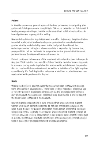 EUROPE AND CENTRAL ASIA



Poland

In May the prosecutor general replaced the lead prosecutor investigating alle-
gations of Polish government complicity in CIA secret detention on Polish soil. A
leading newspaper alleged that the replacement had political motivations. An
investigation was ongoing at this writing.

New anti-discrimination legislation went into effect in January, despite criticism
from civil society that it offers inadequate protection for sexual orientation,
gender identity, and disability. A cut in the budget of the office of the
ombudsperson for civil rights, whose mandate is expanded by the new law,
prompted it to call for the law to be suspended on the grounds that it cannot
perform its new functions with reduced resources.

Poland continued to have one of the most restrictive abortion laws in Europe. In
May the ECtHR ruled in the case RR v. Poland that the denial of access to genet-
ic pre-natal testing and a legal abortion amounted to a violation of the prohibi-
tion on cruel and inhuman treatment, as well as a violation of the right to priva-
cy and family life. Draft legislation to impose a total ban on abortions was nar-
rowly defeated in parliament in August.


Spain

Widespread protests against austerity measures began in May, with occupa-
tions of squares in several cities. There were credible reports of excessive use
of force by police in dispersal operations in Madrid and elsewhere between
May and August. Accusations of excessive force also marred a protest against
the Pope’s visit to Madrid in mid-August.

New immigration regulations in June ensured that undocumented migrant
women who report domestic violence do not risk immediate expulsion. The
rules make it easier for parents of children with Spanish citizenship to obtain
residency permits, facilitate residency for unaccompanied migrant children at
18-years-old, and create a presumption in age-dispute cases that the individual
is a child. The Ombuds Institute nonetheless criticized age-determination prac-
tices in September and recommended procedural reforms.




                                                                               455
 