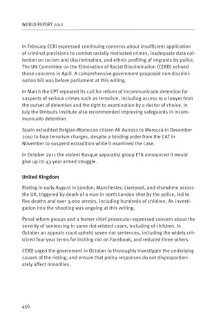 WORLD REPORT 2012



In February ECRI expressed continuing concerns about insufficient application
of criminal provisions to combat racially motivated crimes, inadequate data col-
lection on racism and discrimination, and ethnic profiling of migrants by police.
The UN Committee on the Elimination of Racial Discrimination (CERD) echoed
these concerns in April. A comprehensive government-proposed non-discrimi-
nation bill was before parliament at this writing.

In March the CPT repeated its call for reform of incommunicado detention for
suspects of serious crimes such as terrorism, including access to a lawyer from
the outset of detention and the right to examination by a doctor of choice. In
July the Ombuds Institute also recommended improving safeguards in incom-
municado detention.

Spain extradited Belgian-Moroccan citizen Ali Aarrass to Morocco in December
2010 to face terrorism charges, despite a binding order from the CAT in
November to suspend extradition while it examined the case.

In October 2011 the violent Basque separatist group ETA announced it would
give up its 43-year armed struggle.


United Kingdom

Rioting in early August in London, Manchester, Liverpool, and elsewhere across
the UK, triggered by death of a man in north London shot by the police, led to
five deaths and over 3,000 arrests, including hundreds of children. An investi-
gation into the shooting was ongoing at this writing.

Penal reform groups and a former chief prosecutor expressed concern about the
severity of sentencing in some riot-related cases, including of children. In
October an appeals court upheld seven riot sentences, including the widely crit-
icized four-year terms for inciting riot on Facebook, and reduced three others.

CERD urged the government in October to thoroughly investigate the underlying
causes of the rioting, and ensure that policy responses do not disproportion-
ately affect minorities.




456
 