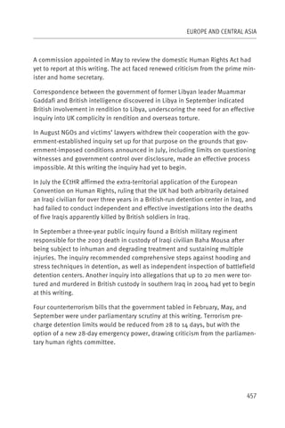 EUROPE AND CENTRAL ASIA



A commission appointed in May to review the domestic Human Rights Act had
yet to report at this writing. The act faced renewed criticism from the prime min-
ister and home secretary.

Correspondence between the government of former Libyan leader Muammar
Gaddafi and British intelligence discovered in Libya in September indicated
British involvement in rendition to Libya, underscoring the need for an effective
inquiry into UK complicity in rendition and overseas torture.

In August NGOs and victims’ lawyers withdrew their cooperation with the gov-
ernment-established inquiry set up for that purpose on the grounds that gov-
ernment-imposed conditions announced in July, including limits on questioning
witnesses and government control over disclosure, made an effective process
impossible. At this writing the inquiry had yet to begin.

In July the ECtHR affirmed the extra-territorial application of the European
Convention on Human Rights, ruling that the UK had both arbitrarily detained
an Iraqi civilian for over three years in a British-run detention center in Iraq, and
had failed to conduct independent and effective investigations into the deaths
of five Iraqis apparently killed by British soldiers in Iraq.

In September a three-year public inquiry found a British military regiment
responsible for the 2003 death in custody of Iraqi civilian Baha Mousa after
being subject to inhuman and degrading treatment and sustaining multiple
injuries. The inquiry recommended comprehensive steps against hooding and
stress techniques in detention, as well as independent inspection of battlefield
detention centers. Another inquiry into allegations that up to 20 men were tor-
tured and murdered in British custody in southern Iraq in 2004 had yet to begin
at this writing.

Four counterterrorism bills that the government tabled in February, May, and
September were under parliamentary scrutiny at this writing. Terrorism pre-
charge detention limits would be reduced from 28 to 14 days, but with the
option of a new 28-day emergency power, drawing criticism from the parliamen-
tary human rights committee.




                                                                                 457
 