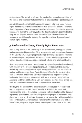 AFTER THE FALL



against them. The overall result was the weakening, beyond recognition, of
the checks and balances that are inherent in an accountable political system.

A related lesson here is that Western policymakers who care about human
rights need to support institutions rather than individual leaders. The enthu-
siastic support the West at times showed Yeltsin during the chaotic 1990s, or
Saakashvili during the early days after the Rose Revolution, backfired in the
long run. As popular opinion about the democratic credentials of each
soured, so too did popular backing for more far-reaching democratic and
human rights reforms.


3. Institutionalize Strong Minority Rights Protections
Both during and after the shattering of the Soviet Union, many parts of the
region succumbed to armed conflicts whose roots, for the most part, lay deep
in the Soviet past, including regime attempts to manipulate ethnic tensions
to its advantage through favoritism and calculated border designations, as
well as Soviet policies suppressing national, ethnic, and religious identity.

New governments—in some cases buoyed by national reawakening—clashed
with minority or marginalized populations, who felt strongly that the new
leadership should recognize the rights and opportunities that the previous
regime had long denied them. Toward the end of the Soviet era and after,
both the Kremlin and several Soviet successor states responded to new
nationalist demands and movements with force. In some cases, such as
Abkhazia and the first Chechnya war, governments stumbled into armed con-
flict. But the consequences in both scenarios were disastrous.

It is beyond the scope of this essay to analyze the causes of secessionist
wars in Nagorno Karabakh, South Ossetia, Abkhazia, Chechnya, and
Transdnestria, and of devastating communal violence in places like Osh and
Ingushetia. (Tajikistan’s civil war took place along regional, not ethnic fault
lines, but is also worth noting). However, in each case the civilian population
bore terrible suffering from serious violations of humanitarian law, and, in
some cases, long-term displacement. Twenty years later, some of the con-




                                                                             35
 