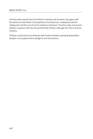 WORLD REPORT 2012



Control orders would also be limited in severity and duration, but again with
the option of restoration in exceptional circumstances. Inadequate judicial
safeguards and the use of secret evidence remained. Terrorism stop and search
without suspicion will also be permanently limited, although the risk of misuse
remains.

Children continued to be detained with family members pending deportation
despite a 2010 government pledge to end the practice.




458
 