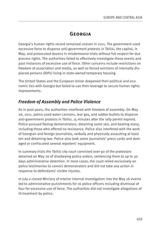 EUROPE AND CENTRAL ASIA



                                  G
Georgia’s human rights record remained uneven in 2011. The government used
excessive force to disperse anti-government protests in Tbilisi, the capital, in
May, and prosecuted dozens in misdemeanor trials without full respect for due
process rights. The authorities failed to effectively investigate these events and
past instances of excessive use of force. Other concerns include restrictions on
freedom of association and media, as well as forced evictions of internally dis-
placed persons (IDPs) living in state-owned temporary housing.

The United States and the European Union deepened their political and eco-
nomic ties with Georgia but failed to use their leverage to secure human rights
improvements.


Freedom of Assembly and Police Violence
As in past years, the authorities interfered with freedom of assembly. On May
26, 2011, police used water cannons, tear gas, and rubber bullets to disperse
anti-government protests in Tbilisi, 15 minutes after the rally permit expired.
Police pursued fleeing demonstrators, detaining some 160, and beating many,
including those who offered no resistance. Police also interfered with the work
of Georgian and foreign journalists, verbally and physically assaulting at least
ten and detaining two. Police also took some journalists’ press cards and dam-
aged or confiscated several reporters’ equipment.

In summary trials the Tbilisi city court convicted over 90 of the protestors
detained on May 26 of disobeying police orders, sentencing them to up to 30
days administrative detention. In most cases, the court relied exclusively on
police testimonies to convict demonstrators and did not take any action in
response to defendants’ visible injuries.

In July a closed Ministry of Interior internal investigation into the May 26 events
led to administrative punishments for 16 police officers including dismissal of
four for excessive use of force. The authorities did not investigate allegations of
ill-treatment by police.




                                                                               459
 