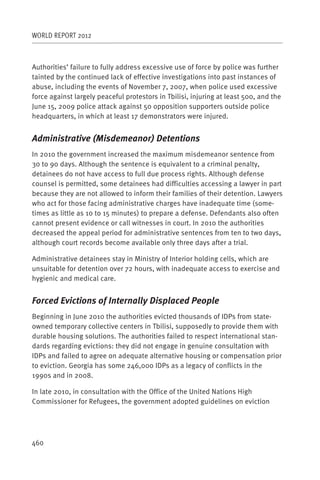 WORLD REPORT 2012



Authorities’ failure to fully address excessive use of force by police was further
tainted by the continued lack of effective investigations into past instances of
abuse, including the events of November 7, 2007, when police used excessive
force against largely peaceful protestors in Tbilisi, injuring at least 500, and the
June 15, 2009 police attack against 50 opposition supporters outside police
headquarters, in which at least 17 demonstrators were injured.


Administrative (Misdemeanor) Detentions
In 2010 the government increased the maximum misdemeanor sentence from
30 to 90 days. Although the sentence is equivalent to a criminal penalty,
detainees do not have access to full due process rights. Although defense
counsel is permitted, some detainees had difficulties accessing a lawyer in part
because they are not allowed to inform their families of their detention. Lawyers
who act for those facing administrative charges have inadequate time (some-
times as little as 10 to 15 minutes) to prepare a defense. Defendants also often
cannot present evidence or call witnesses in court. In 2010 the authorities
decreased the appeal period for administrative sentences from ten to two days,
although court records become available only three days after a trial.

Administrative detainees stay in Ministry of Interior holding cells, which are
unsuitable for detention over 72 hours, with inadequate access to exercise and
hygienic and medical care.


Forced Evictions of Internally Displaced People
Beginning in June 2010 the authorities evicted thousands of IDPs from state-
owned temporary collective centers in Tbilisi, supposedly to provide them with
durable housing solutions. The authorities failed to respect international stan-
dards regarding evictions: they did not engage in genuine consultation with
IDPs and failed to agree on adequate alternative housing or compensation prior
to eviction. Georgia has some 246,000 IDPs as a legacy of conflicts in the
1990s and in 2008.

In late 2010, in consultation with the Office of the United Nations High
Commissioner for Refugees, the government adopted guidelines on eviction




460
 