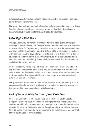 WORLD REPORT 2012



procedures, which resulted in some improvements, but the process still failed
to meet international standards.

The authorities evicted hundreds of families in February and August 2011. Many
families refused resettlement to remote areas, fearing limited employment
opportunities, but were still forced out of collective centers.


Labor Rights Violations
In August 2011, 147 workers of the Kutaisi Hercules Steel plant, a Georgian-
Indian joint venture in western Georgia, formed a trade union and elected union
representatives. On September 13 the union launched a strike to demand better
working conditions and higher salaries. Although the strike was in accordance
with Georgian law, two days later police detained over a dozen strikers demon-
strating near the front of the plant. Police released the strikers several hours
later, but some reported being forced to sign a statement that they would not
participate in further protests.

On September 18, police stopped three union members in various parts of the
city and insisted that they each take a drug or alcohol test. The men refused,
were arrested for disobeying police orders, and sentenced to 10 days adminis-
trative detention. The workers believe the charges were an attempt to intimi-
date them and other workers.

The government abolished the labor inspectorate in 2006, apparently to limit
government interference with business, and no other supervisory agency has
been created to ensure compliance with labor laws.


Lack of Accountability for Laws of War Violations
Over three years after the Georgian-Russian conflict over South Ossetia,
Georgian authorities have yet to ensure a comprehensive investigation into,
and accountability for, international human rights and humanitarian law viola-
tions by their forces. During the war the Georgian military used indiscriminate
force including firing multiple rocket launchers, an indiscriminate weapon that
should not be used in civilian areas.




462
 