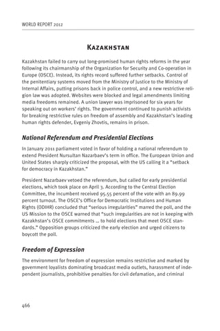 WORLD REPORT 2012



                                K
Kazakhstan failed to carry out long-promised human rights reforms in the year
following its chairmanship of the Organization for Security and Co-operation in
Europe (OSCE). Instead, its rights record suffered further setbacks. Control of
the penitentiary systems moved from the Ministry of Justice to the Ministry of
Internal Affairs, putting prisons back in police control, and a new restrictive reli-
gion law was adopted. Websites were blocked and legal amendments limiting
media freedoms remained. A union lawyer was imprisoned for six years for
speaking out on workers’ rights. The government continued to punish activists
for breaking restrictive rules on freedom of assembly and Kazakhstan’s leading
human rights defender, Evgeniy Zhovtis, remains in prison.


National Referendum and Presidential Elections
In January 2011 parliament voted in favor of holding a national referendum to
extend President Nursultan Nazarbaev’s term in office. The European Union and
United States sharply criticized the proposal, with the US calling it a “setback
for democracy in Kazakhstan.”

President Nazarbaev vetoed the referendum, but called for early presidential
elections, which took place on April 3. According to the Central Election
Committee, the incumbent received 95.55 percent of the vote with an 89.99
percent turnout. The OSCE’s Office for Democratic Institutions and Human
Rights (ODIHR) concluded that “serious irregularities” marred the poll, and the
US Mission to the OSCE warned that “such irregularities are not in keeping with
Kazakhstan’s OSCE commitments … to hold elections that meet OSCE stan-
dards.” Opposition groups criticized the early election and urged citizens to
boycott the poll.


Freedom of Expression
The environment for freedom of expression remains restrictive and marked by
government loyalists dominating broadcast media outlets, harassment of inde-
pendent journalists, prohibitive penalties for civil defamation, and criminal




466
 