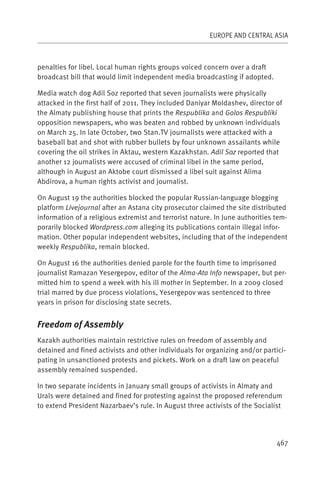 EUROPE AND CENTRAL ASIA



penalties for libel. Local human rights groups voiced concern over a draft
broadcast bill that would limit independent media broadcasting if adopted.

Media watch dog Adil Soz reported that seven journalists were physically
attacked in the first half of 2011. They included Daniyar Moldashev, director of
the Almaty publishing house that prints the Respublika and Golos Respubliki
opposition newspapers, who was beaten and robbed by unknown individuals
on March 25. In late October, two Stan.TV journalists were attacked with a
baseball bat and shot with rubber bullets by four unknown assailants while
covering the oil strikes in Aktau, western Kazakhstan. Adil Soz reported that
another 12 journalists were accused of criminal libel in the same period,
although in August an Aktobe court dismissed a libel suit against Alima
Abdirova, a human rights activist and journalist.

On August 19 the authorities blocked the popular Russian-language blogging
platform Livejournal after an Astana city prosecutor claimed the site distributed
information of a religious extremist and terrorist nature. In June authorities tem-
porarily blocked Wordpress.com alleging its publications contain illegal infor-
mation. Other popular independent websites, including that of the independent
weekly Respublika, remain blocked.

On August 16 the authorities denied parole for the fourth time to imprisoned
journalist Ramazan Yesergepov, editor of the Alma-Ata Info newspaper, but per-
mitted him to spend a week with his ill mother in September. In a 2009 closed
trial marred by due process violations, Yesergepov was sentenced to three
years in prison for disclosing state secrets.


Freedom of Assembly
Kazakh authorities maintain restrictive rules on freedom of assembly and
detained and fined activists and other individuals for organizing and/or partici-
pating in unsanctioned protests and pickets. Work on a draft law on peaceful
assembly remained suspended.

In two separate incidents in January small groups of activists in Almaty and
Urals were detained and fined for protesting against the proposed referendum
to extend President Nazarbaev’s rule. In August three activists of the Socialist




                                                                               467
 