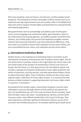 WORLD REPORT 2012



flicts have morphed, some are frozen, and well over a million people remain
displaced. The lasting harm of these intractable conflicts should serve as an
important warning to governments and civil societies alike in the Middle East
about the need to respect minority rights and build tolerance among minority
and majority populations.

New governments need to acknowledge and address past minority griev-
ances, ensure language and confessional rights, give minorities a place in
law enforcement and security agencies, act swiftly to protect minorities from
violence, and initiate public discussions that emphasize tangible common
interests that transcend interethnic and interconfessional differences. They
also need to act quickly to disarm both separatist and pro-state militias, pur-
sue accountability for war crimes, and undertake security sector reform.


4. International Institutions Matter
Another lesson is the importance of motivating states in transition to join
international institutions and processes that champion human rights. The for-
mer Soviet Union is perhaps unique in this regard given the critical role in for-
mer Soviet states of the prospect of membership in the EU and Council of
Europe. But the lesson is a more general one: the international system now
includes a panoply of institutions dedicated to human rights protection and
reform of judiciaries, security services, and other government bodies critical
to advancing human rights. These institutions should not take at face value
regional states’ ratification of human rights treaties. It is essential that they
become actively involved in supporting democratic and human rights reform
in countries “in transition.”

As prospective EU member states, many Eastern European countries were
motivated to carry out thorough reforms of their political and judicial sys-
tems. EU membership was not in the cards for former Soviet countries, apart
from the Baltic states. But some—including Russia, Ukraine, and the South
Caucasus states—were offered membership in the Council of Europe. They
were expected to undertake significant institutional reforms as part of the
accession and membership process. For example abolishing the death penal-




36
 