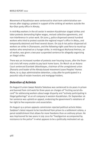 WORLD REPORT 2012



Movement of Kazakhstan were sentenced to short term administrative sen-
tences after staging a protest in support of the striking oil workers outside the
Nur-Otan party office in Almaty.

In mid-May workers in the oil sector in western Kazakhstan staged strikes and
labor protests demanding higher wages, revised collective agreements, and
non-interference in union work. On June 5, police dispersed several hundred
workers who tried to protest outside the regional mayor’s office in Aktau, and
temporarily detained and fined several dozen. On July 8 riot police dispersed oil
workers on strike in Zhanaozen, and the following night used force to round-up
workers who remained on a hunger strike. In mid-August Akzhanat Aminov, an
oil worker, was given a two-year suspended sentence for allegedly organizing
an illegal strike.

There was an increased number of protests over housing issues, after the finan-
cial crisis left many unable to pay back home loans. On March 16 an Astana
Court sentenced Esenbek Ukteshbayev, chairman of the unregistered union
Zhanartu and leader of the Almaty-based movement Leave Peoples’ Homes
Alone, to 15 days administrative detention, a day after he participated in a
peaceful rally of estate investors and mortgage holders.


Detention of Activists
On August 8 union lawyer Natalia Sokolova was sentenced to six years in prison
and banned from civil work for three years on charges of “inciting social dis-
cord” for addressing workers about wage disparity and “actively participating in
illegal gatherings” at an oil company in western Kazakhstan. On September 26
her sentence was upheld on appeal, endorsing the government’s violations of
her right to free expression and association.

On August 19 a prison appeals commission rejected political activist Aidos
Sadykov’s latest request to be transferred from prison to a settlement colony, a
penal establishment that allows for more freedoms than an ordinary prison. He
was imprisoned for two years in July 2010 for “hooliganism accompanied by
resistance to the police” in what appears to be a politically motivated set up.




468
 