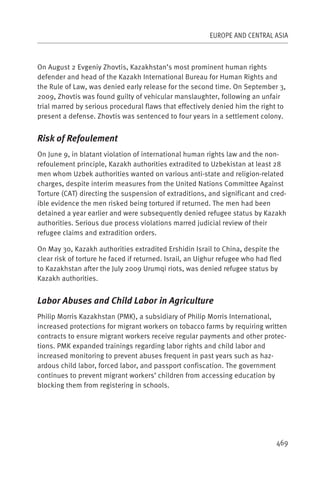 EUROPE AND CENTRAL ASIA



On August 2 Evgeniy Zhovtis, Kazakhstan’s most prominent human rights
defender and head of the Kazakh International Bureau for Human Rights and
the Rule of Law, was denied early release for the second time. On September 3,
2009, Zhovtis was found guilty of vehicular manslaughter, following an unfair
trial marred by serious procedural flaws that effectively denied him the right to
present a defense. Zhovtis was sentenced to four years in a settlement colony.


Risk of Refoulement
On June 9, in blatant violation of international human rights law and the non-
refoulement principle, Kazakh authorities extradited to Uzbekistan at least 28
men whom Uzbek authorities wanted on various anti-state and religion-related
charges, despite interim measures from the United Nations Committee Against
Torture (CAT) directing the suspension of extraditions, and significant and cred-
ible evidence the men risked being tortured if returned. The men had been
detained a year earlier and were subsequently denied refugee status by Kazakh
authorities. Serious due process violations marred judicial review of their
refugee claims and extradition orders.

On May 30, Kazakh authorities extradited Ershidin Israil to China, despite the
clear risk of torture he faced if returned. Israil, an Uighur refugee who had fled
to Kazakhstan after the July 2009 Urumqi riots, was denied refugee status by
Kazakh authorities.


Labor Abuses and Child Labor in Agriculture
Philip Morris Kazakhstan (PMK), a subsidiary of Philip Morris International,
increased protections for migrant workers on tobacco farms by requiring written
contracts to ensure migrant workers receive regular payments and other protec-
tions. PMK expanded trainings regarding labor rights and child labor and
increased monitoring to prevent abuses frequent in past years such as haz-
ardous child labor, forced labor, and passport confiscation. The government
continues to prevent migrant workers’ children from accessing education by
blocking them from registering in schools.




                                                                                469
 