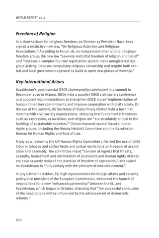 WORLD REPORT 2012



Freedom of Religion
In a clear setback for religious freedom, on October 13 President Nazarbaev
signed a restrictive new law, “On Religious Activities and Religious
Associations.” According to Forum 18, an independent international religious
freedom group, the new law “severely restrict[s] freedom of religion and belief”
and “imposes a complex four-tier registration system, bans unregistered reli-
gious activity, imposes compulsory religious censorship and require both cen-
tral and local government approval to build or open new places of worship.”


Key International Actors
Kazakhstan’s controversial OSCE chairmanship culminated in a summit in
December 2010 in Astana. NGOs held a parallel OSCE civil society conference
and adopted recommendations to strengthen OSCE states’ implementation of
human dimension commitments and improve cooperation with civil society. On
the eve of the summit, US Secretary of State Hillary Clinton held a town hall
meeting with civil society organizations, stressing that fundamental freedoms
such as expression, association, and religion are “are absolutely critical to the
building of sustainable societies.” Clinton honored several Kazakh human
rights groups, including the Almaty Helsinki Committee and the Kazakhstan
Bureau for Human Rights and Rule of Law.

A July 2011 review by the UN Human Rights Committee criticized the use of child
labor in tobacco and cotton fields and undue restrictions on freedom of associ-
ation and assembly. The committee noted “concern at reports that threats,
assaults, harassment and intimidation of journalists and human rights defend-
ers have severely reduced the exercise of freedom of expression,” and called
on Kazakhstan to “fully comply with the principle of non-refoulement.” 

In July Catherine Ashton, EU high representative for foreign affairs and security
policy/vice president of the European Commission, welcomed the launch of
negotiations for a new “enhanced partnership” between the EU and
Kazakhstan, which began in October, stressing that “the successful conclusion
of the negotiations will be influenced by the advancement of democratic
reforms.”




470
 