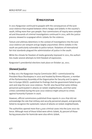 WORLD REPORT 2012



                               K
In 2011 Kyrgyzstan continued to grapple with the consequences of the June
2010 violence that erupted between ethnic Kyrgyz and Uzbeks in the country’s
south, killing more than 400 people. Four commissions of inquiry were complet-
ed and thousands of criminal investigations continued in 2011, with the justice
process skewed to scapegoat ethnic Uzbeks for the violence.

Torture and arbitrary detentions in the context of investigations into the June
2010 violence are rampant and go largely unpunished. Ethnic Uzbeks in the
south are particularly vulnerable to police torture. Violations of international
fair trial standards plagued the administration of justice in the south.

While the climate for freedom of media generally improved in 2011, the authori-
ties made several attempts to limit freedom of expression.

Kyrgyzstan’s presidential elections took place on October 30, 2011.


Skewed Justice
In May 2011 the Kyrgyzstan Inquiry Commission (KIC)—commissioned by
President Roza Otunbayeva in 2010 and headed by Kimmo Kiljunen, a member
of the Parliamentary Assembly of the Organization for Security and Co-opera-
tion in Europe (OSCE)—published its findings that the government failed to pre-
vent and stop the June 2010 violence. The KIC also found that some military
personnel participated in attacks on Uzbek neighborhoods, and that some
crimes committed during the June 2010 violence might amount to crimes
against humanity if proven in court.

However, official commissions published three reports in 2011 that did not
acknowledge the role that military and security personnel played, and generally
failed to recognize the systematic nature of attacks on Uzbek neighborhoods.

The authorities opened more than 5,000 criminal cases into the June 2010 vio-
lence. Although most of those killed were ethnic Uzbek, 83 percent of those
facing prosecution for homicide were also ethnic Uzbek.




472
 