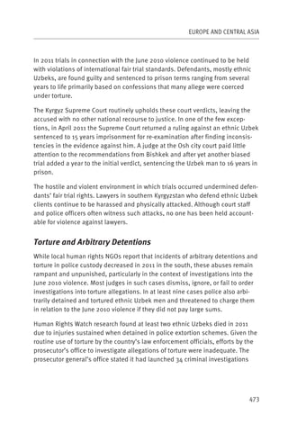 EUROPE AND CENTRAL ASIA



In 2011 trials in connection with the June 2010 violence continued to be held
with violations of international fair trial standards. Defendants, mostly ethnic
Uzbeks, are found guilty and sentenced to prison terms ranging from several
years to life primarily based on confessions that many allege were coerced
under torture.

The Kyrgyz Supreme Court routinely upholds these court verdicts, leaving the
accused with no other national recourse to justice. In one of the few excep-
tions, in April 2011 the Supreme Court returned a ruling against an ethnic Uzbek
sentenced to 15 years imprisonment for re-examination after finding inconsis-
tencies in the evidence against him. A judge at the Osh city court paid little
attention to the recommendations from Bishkek and after yet another biased
trial added a year to the initial verdict, sentencing the Uzbek man to 16 years in
prison.

The hostile and violent environment in which trials occurred undermined defen-
dants’ fair trial rights. Lawyers in southern Kyrgyzstan who defend ethnic Uzbek
clients continue to be harassed and physically attacked. Although court staff
and police officers often witness such attacks, no one has been held account-
able for violence against lawyers.


Torture and Arbitrary Detentions
While local human rights NGOs report that incidents of arbitrary detentions and
torture in police custody decreased in 2011 in the south, these abuses remain
rampant and unpunished, particularly in the context of investigations into the
June 2010 violence. Most judges in such cases dismiss, ignore, or fail to order
investigations into torture allegations. In at least nine cases police also arbi-
trarily detained and tortured ethnic Uzbek men and threatened to charge them
in relation to the June 2010 violence if they did not pay large sums.

Human Rights Watch research found at least two ethnic Uzbeks died in 2011
due to injuries sustained when detained in police extortion schemes. Given the
routine use of torture by the country’s law enforcement officials, efforts by the
prosecutor’s office to investigate allegations of torture were inadequate. The
prosecutor general’s office stated it had launched 34 criminal investigations




                                                                               473
 
