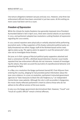 WORLD REPORT 2012



into torture allegations between January and July 2011. However, only three law
enforcement officials have been convicted in just two cases. At this writing six
more cases had been sent to a court.


Freedom of Expression
While the climate for media freedoms has generally improved since President
Kurmanbek Bakiev’s fall in April 2010, there were several attacks on journalists
in 2011, and parliament adopted two resolutions curbing freedom of expression
regarding the 2010 events.

In 2011 several reporters were physically or verbally attacked while performing
journalism work. In May supporters of the Asaba nationalist political party ver-
bally threatened non-ethnic Kyrgyz staff of the Bishkek-based online news
agency www.24.kg. The agency plans to appeal in court the prosecutor’s deci-
sion not to investigate these threats.

On June 20 in Osh a group of Ata-Jurt political party supporters attacked and
beat a cameraman for NTS, a Bishkek-based television channel. Local media
reported that law enforcement officials did not intervene. Instead of investigat-
ing the attack, they later accused the journalist of unprofessional behavior and
provoking the fight.

In a May 2011 resolution the Kyrgyz parliament barred KIC Chair Kiljunen from
entering the country, alleging he had provided partial information about the
June 2010 violence. In a June 16 resolution, parliament instructed government
agencies to “take measures to block the site Ferghana.ru,” an independent
Central Asian news website. Although the site is still accessible in Kyrgyzstan,
the move clearly reflected parliament’s intent to silence those who do not
adhere to the official version of the June events.

In July 2011 the Kyrgyz government decriminalized libel. However, “insult” and
“insult of a public official” remain criminal offenses.




474
 