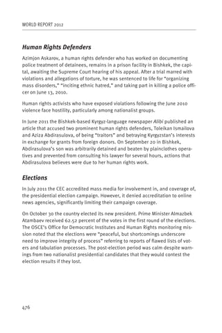 WORLD REPORT 2012



Human Rights Defenders
Azimjon Askarov, a human rights defender who has worked on documenting
police treatment of detainees, remains in a prison facility in Bishkek, the capi-
tal, awaiting the Supreme Court hearing of his appeal. After a trial marred with
violations and allegations of torture, he was sentenced to life for “organizing
mass disorders,” “inciting ethnic hatred,” and taking part in killing a police offi-
cer on June 13, 2010.

Human rights activists who have exposed violations following the June 2010
violence face hostility, particularly among nationalist groups.

In June 2011 the Bishkek-based Kyrgyz-language newspaper Alibi published an
article that accused two prominent human rights defenders, Toleikan Ismailova
and Aziza Abdirasulova, of being “traitors” and betraying Kyrgyzstan’s interests
in exchange for grants from foreign donors. On September 20 in Bishkek,
Abdirasulova’s son was arbitrarily detained and beaten by plainclothes opera-
tives and prevented from consulting his lawyer for several hours, actions that
Abdirasulova believes were due to her human rights work.


Elections
In July 2011 the CEC accredited mass media for involvement in, and coverage of,
the presidential election campaign. However, it denied accreditation to online
news agencies, significantly limiting their campaign coverage.

On October 30 the country elected its new president. Prime Minister Almazbek
Atambaev received 62.52 percent of the votes in the first round of the elections.
The OSCE’s Office for Democratic Institutes and Human Rights monitoring mis-
sion noted that the elections were “peaceful, but shortcomings underscore
need to improve integrity of process” referring to reports of flawed lists of vot-
ers and tabulation processes. The post-election period was calm despite warn-
ings from two nationalist presidential candidates that they would contest the
election results if they lost.




476
 