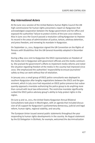 EUROPE AND CENTRAL ASIA



Key International Actors
At the June 2011 session of the United Nations Human Rights Council the UN
high commissioner for human rights presented a report on Kyrgyzstan that
acknowledged cooperation between the Kyrgyz government and her office and
exposed the authorities’ failure to protect victims of the June 2010 violence.
Also in June 2011 the Council passed a resolution calling Kyrgyzstan to improve
its record in the areas of administration of justice, torture, arbitrary detention,
and press freedom, and renewing its mandate in Kyrgyzstan.

On September 21, 2011, Kyrgyzstan signed the UN Convention on the Rights of
Persons with Disabilities that the UN General Assembly adopted in December
2006.

During a May 2011 visit to Kyrgyzstan the OSCE representative on freedom of
the media met in Kyrgyzstan with government officials and the media communi-
ty. She praised the government’s efforts to implement media reforms and noted
the situation regarding freedom of the media in the country had improved since
2010. She emphasized the authorities’ responsibility to ensure journalists’
safety so they can work without fear of retaliation.

In January 2011 a small group of OSCE police consultants was deployed to
southern Kyrgyzstan after lengthy negotiations between the OSCE and the gov-
ernment, which in July 2010 had requested an OSCE police presence but subse-
quently opposed a mandate authorizing the police group to do anything more
than consult with local law enforcement. The restrictive mandate significantly
curbed the OSCE police advisory group’s ability to help protect rights in the
region.

On June 9 and 10, 2011, the United States-Kyrgyzstan Annual Bilateral
Consultations took place in Washington, with an agenda that included discus-
sion of US support for Kyrgyzstan’s parliamentary democracy, judicial and legal
reform, human rights, regional stability, and security.

The European Union issued several public statements throughout the year
responding to human rights developments in the country. An August statement
by the EU Delegation in Bishkek, for example, welcomed the decriminalization




                                                                                477
 