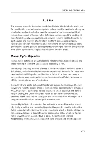 EUROPE AND CENTRAL ASIA



                                   R
The announcement in September that Prime Minister Vladimir Putin would run
for president in 2012 led most analysts to believe that his election is a foregone
conclusion, and cast a shadow over the prospect of much-needed political
reform. Harassment of human rights defenders continues and the working cli-
mate for civil society organizations and activists remains hostile. Impunity for
past abuses and murders of activists in the North Caucasus is rampant.
Russia’s cooperation with international institutions on human rights appears
perfunctory. Several positive developments pertaining to freedom of expression
were offset by detrimental legislative initiatives in other areas.


Human Rights Defenders
Human rights defenders are vulnerable to harassment and violent attack, and
those working in the North Caucasus are especially at risk.

In Chechnya the 2009 murders of three activists—Natalya Estemirova, Zarema
Saidulaeva, and Alik Dzhabrailov—remain unpunished. Impunity for these mur-
ders has had a chilling effect on Chechen activists. In at least two cases in
2011, activists were subjected to severe harassment by officials, but made no
official complaints for fear of retribution.

One activist who spoke out about threats was Supyan Baskhanov, a Chechen
lawyer who runs the Grozny office of the Committee against Torture, a Russian
NGO. In June 2011 Baskhanov helped organize a small, peaceful, anti-torture
rally in Grozny, the Chechen capital. Police dispersed the demonstration,
detained Baskhanov and his colleague, and threatened them with reprisals if
they persevered in efforts to hold police accountable.

Human Rights Watch documented five incidents in 2010 of law enforcement
physically attacking and harassing Dagestani lawyers. In 2011 the authorities
failed to conduct effective investigations into these attacks, despite pledges to
the contrary. Indeed, instead of holding accountable police who beat human
rights lawyer Sapiyat Magomedova in 2010, the authorities charged
Magomedova with using violence against state officials and insulting police




                                                                              479
 