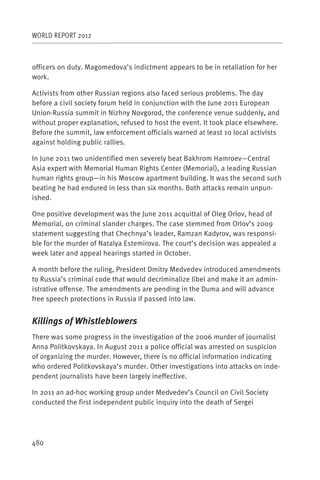 WORLD REPORT 2012



officers on duty. Magomedova’s indictment appears to be in retaliation for her
work.

Activists from other Russian regions also faced serious problems. The day
before a civil society forum held in conjunction with the June 2011 European
Union-Russia summit in Nizhny Novgorod, the conference venue suddenly, and
without proper explanation, refused to host the event. It took place elsewhere.
Before the summit, law enforcement officials warned at least 10 local activists
against holding public rallies.

In June 2011 two unidentified men severely beat Bakhrom Hamroev—Central
Asia expert with Memorial Human Rights Center (Memorial), a leading Russian
human rights group—in his Moscow apartment building. It was the second such
beating he had endured in less than six months. Both attacks remain unpun-
ished.

One positive development was the June 2011 acquittal of Oleg Orlov, head of
Memorial, on criminal slander charges. The case stemmed from Orlov’s 2009
statement suggesting that Chechnya’s leader, Ramzan Kadyrov, was responsi-
ble for the murder of Natalya Estemirova. The court’s decision was appealed a
week later and appeal hearings started in October.

A month before the ruling, President Dmitry Medvedev introduced amendments
to Russia’s criminal code that would decriminalize libel and make it an admin-
istrative offense. The amendments are pending in the Duma and will advance
free speech protections in Russia if passed into law.


Killings of Whistleblowers
There was some progress in the investigation of the 2006 murder of journalist
Anna Politkovskaya. In August 2011 a police official was arrested on suspicion
of organizing the murder. However, there is no official information indicating
who ordered Politkovskaya’s murder. Other investigations into attacks on inde-
pendent journalists have been largely ineffective.

In 2011 an ad-hoc working group under Medvedev’s Council on Civil Society
conducted the first independent public inquiry into the death of Sergei




480
 