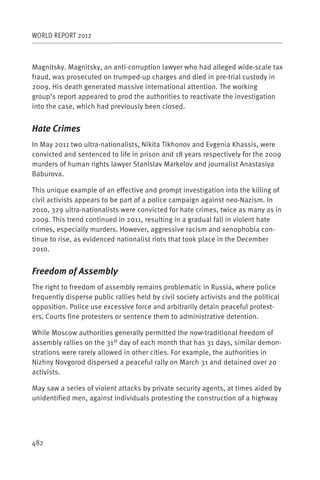 WORLD REPORT 2012



Magnitsky. Magnitsky, an anti-corruption lawyer who had alleged wide-scale tax
fraud, was prosecuted on trumped-up charges and died in pre-trial custody in
2009. His death generated massive international attention. The working
group’s report appeared to prod the authorities to reactivate the investigation
into the case, which had previously been closed.


Hate Crimes
In May 2011 two ultra-nationalists, Nikita Tikhonov and Evgenia Khassis, were
convicted and sentenced to life in prison and 18 years respectively for the 2009
murders of human rights lawyer Stanislav Markelov and journalist Anastasiya
Baburova.

This unique example of an effective and prompt investigation into the killing of
civil activists appears to be part of a police campaign against neo-Nazism. In
2010, 329 ultra-nationalists were convicted for hate crimes, twice as many as in
2009. This trend continued in 2011, resulting in a gradual fall in violent hate
crimes, especially murders. However, aggressive racism and xenophobia con-
tinue to rise, as evidenced nationalist riots that took place in the December
2010.


Freedom of Assembly
The right to freedom of assembly remains problematic in Russia, where police
frequently disperse public rallies held by civil society activists and the political
opposition. Police use excessive force and arbitrarily detain peaceful protest-
ers. Courts fine protesters or sentence them to administrative detention.

While Moscow authorities generally permitted the now-traditional freedom of
assembly rallies on the 31st day of each month that has 31 days, similar demon-
strations were rarely allowed in other cities. For example, the authorities in
Nizhny Novgorod dispersed a peaceful rally on March 31 and detained over 20
activists.

May saw a series of violent attacks by private security agents, at times aided by
unidentified men, against individuals protesting the construction of a highway




482
 