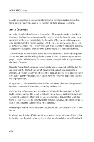 WORLD REPORT 2012



zens to be members of international monitoring missions. Legislative restric-
tions make it nearly impossible for Russian NGOs to observe elections.


North Caucasus
According to official statements, the number of insurgent attacks in the North
Caucasus doubled in 2010 compared to 2009. In 2011 the Islamist insurgency
remained on the rise, especially in the Republic of Dagestan. In January a sui-
cide bomber from the North Caucasus killed 37 people and wounded over 120
at a Moscow airport. The February killing of three tourists in Kabardino-Balkaria,
allegedly by insurgents, prompted the authorities to close ski resorts there.

The authorities’ use of torture, abduction-style detentions, enforced disappear-
ances, and extrajudicial killings in the course of their counterinsurgency cam-
paign, coupled with impunity for these abuses, antagonized the population of
the North Caucasus.

Dagestan’s president appeared to seek social consensus and stability, but the
republic had the highest number of documented abductions, according to
Memorial. Between January and September 2011, 28 people were abducted and
nine subsequently “disappeared.” Salafi Muslims remained especially vulnera-
ble to persecution.

In Ingushetia, 12 local residents were abducted, seven of whom “disappeared”
between January and September, according to Memorial.

Chechen law enforcement and security agencies under Ramzan Kadyrov’s de
facto control continued to resort to collective punishment against relatives and
suspected supporters of alleged insurgents. Memorial documented 11 abduc-
tions of local residents by security forces between January and September 2011.
Five of the abducted subsequently “disappeared.”

Increasingly, victims refuse to speak about violations due to fear of official retri-
bution.

In a letter to a Russian NGO in March 2011 federal authorities stated that police
in the Chechen Republic sabotaged investigations into abductions of local resi-




484
 