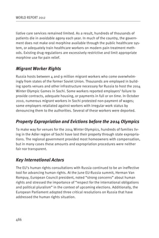 WORLD REPORT 2012



liative care services remained limited. As a result, hundreds of thousands of
patients die in avoidable agony each year. In much of the country, the govern-
ment does not make oral morphine available through the public healthcare sys-
tem, or adequately train healthcare workers on modern pain treatment meth-
ods. Existing drug regulations are excessively restrictive and limit appropriate
morphine use for pain relief.


Migrant Worker Rights
Russia hosts between 4 and 9 million migrant workers who come overwhelm-
ingly from states of the former Soviet Union. Thousands are employed in build-
ing sports venues and other infrastructure necessary for Russia to host the 2014
Winter Olympic Games in Sochi. Some workers reported employers’ failure to
provide contracts, adequate housing, or payments in full or on time. In October
2010, numerous migrant workers in Sochi protested non-payment of wages;
some employers retaliated against workers with irregular work status by
denouncing them to the authorities. Several of these workers were deported.


Property Expropriation and Evictions before the 2014 Olympics
To make way for venues for the 2014 Winter Olympics, hundreds of families liv-
ing in the Adler region of Sochi have lost their property through state expropria-
tions. The regional government provided most homeowners with compensation,
but in many cases these amounts and expropriation procedures were neither
fair nor transparent.


Key International Actors
The EU’s human rights consultations with Russia continued to be an ineffective
tool for advancing human rights. At the June EU-Russia summit, Herman Van
Rompuy, European Council president, noted “strong concerns” about human
rights and stressed the importance of “respect for the international obligations
and political pluralism” in the context of upcoming elections. Additionally, the
European Parliament adopted three critical resolutions on Russia that have
addressed the human rights situation.




486
 